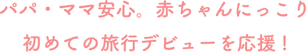 パパ・ママ安心。赤ちゃんにっこり 初めての旅行デビューを応援！